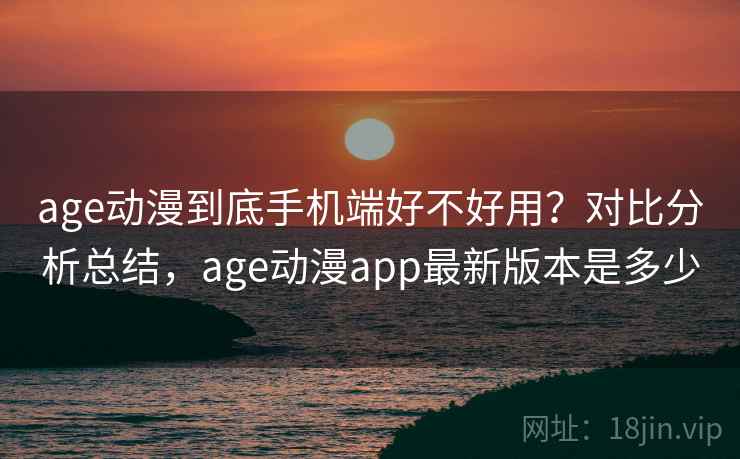 age动漫到底手机端好不好用？对比分析总结，age动漫app最新版本是多少
