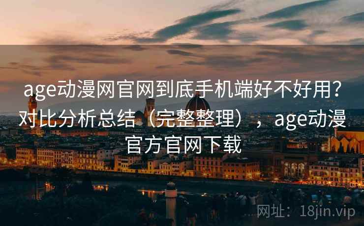 age动漫网官网到底手机端好不好用？对比分析总结（完整整理），age动漫官方官网下载