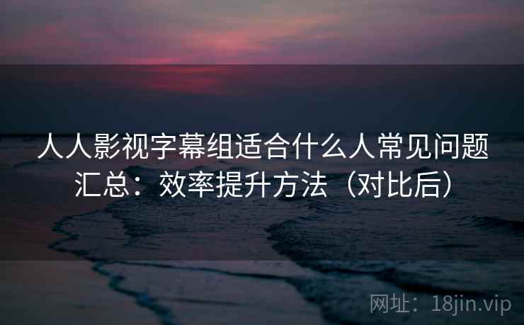 人人影视字幕组适合什么人常见问题汇总：效率提升方法（对比后）