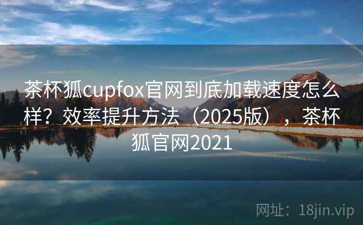 茶杯狐cupfox官网到底加载速度怎么样？效率提升方法（2025版），茶杯狐官网2021