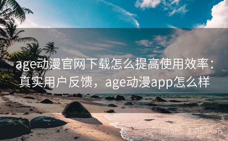 age动漫官网下载怎么提高使用效率：真实用户反馈，age动漫app怎么样