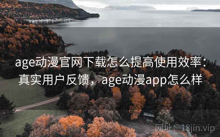 age动漫官网下载怎么提高使用效率：真实用户反馈，age动漫app怎么样