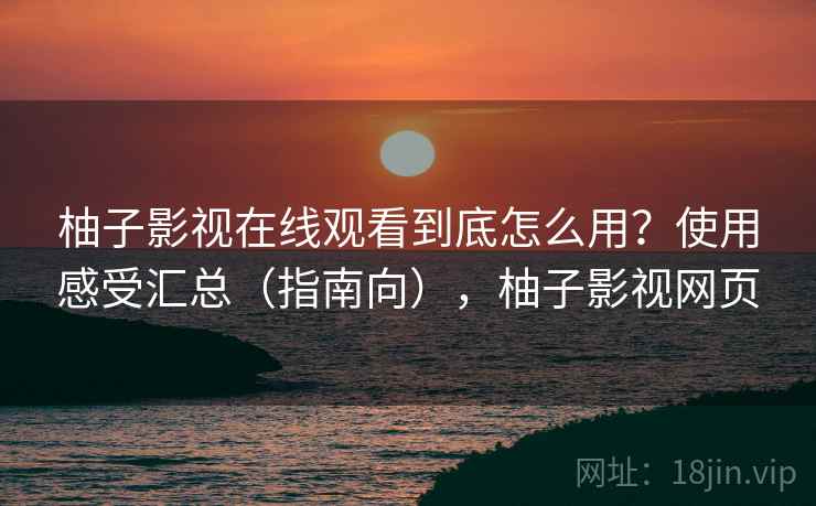 柚子影视在线观看到底怎么用？使用感受汇总（指南向），柚子影视网页