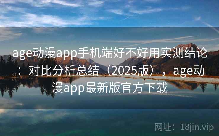 age动漫app手机端好不好用实测结论：对比分析总结（2025版），age动漫app最新版官方下载
