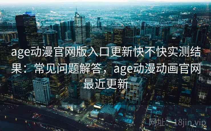 age动漫官网版入口更新快不快实测结果：常见问题解答，age动漫动画官网最近更新