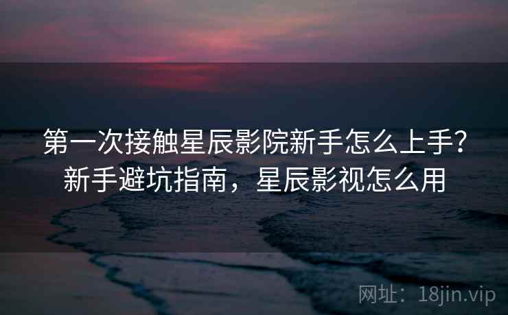 第一次接触星辰影院新手怎么上手？新手避坑指南，星辰影视怎么用
