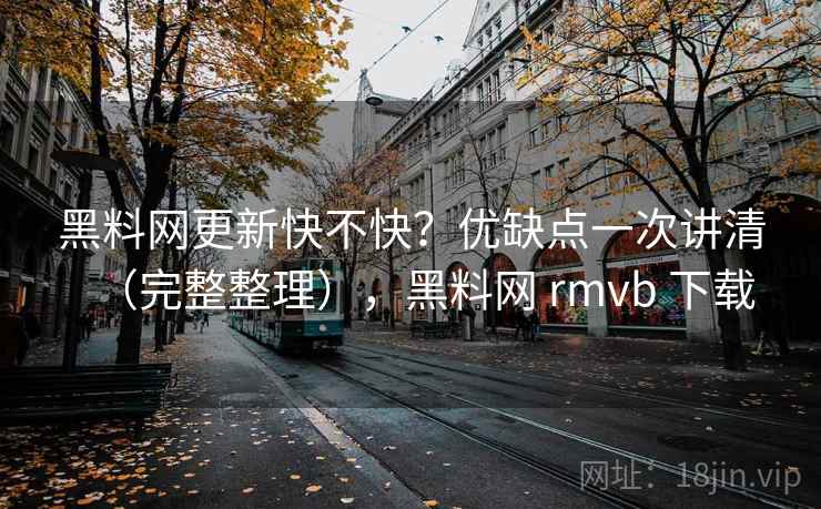 黑料网更新快不快？优缺点一次讲清（完整整理），黑料网 rmvb 下载