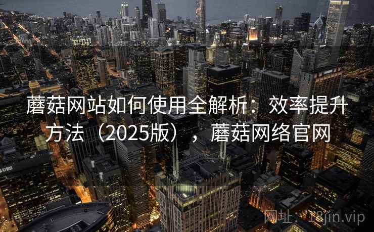 蘑菇网站如何使用全解析：效率提升方法（2025版），蘑菇网络官网