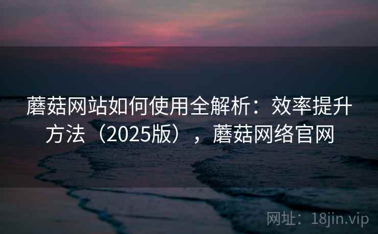 蘑菇网站如何使用全解析：效率提升方法（2025版），蘑菇网络官网