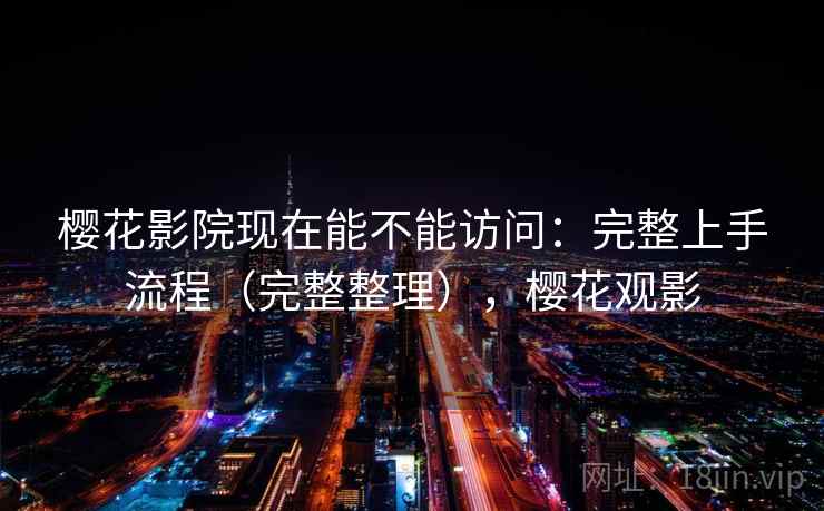樱花影院现在能不能访问：完整上手流程（完整整理），樱花观影