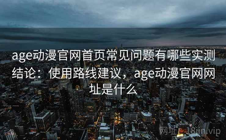 age动漫官网首页常见问题有哪些实测结论：使用路线建议，age动漫官网网址是什么