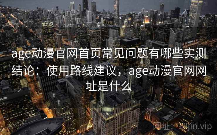 age动漫官网首页常见问题有哪些实测结论：使用路线建议，age动漫官网网址是什么