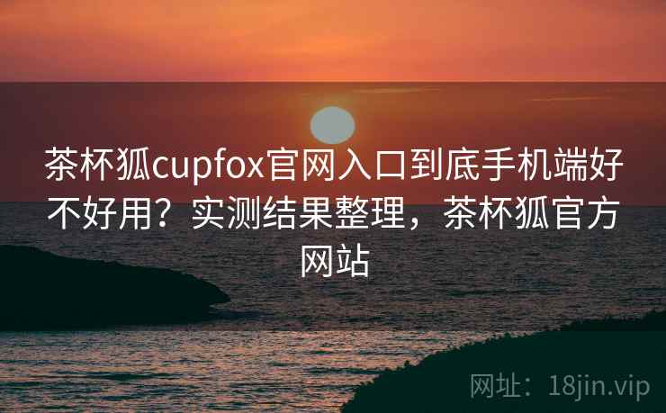 茶杯狐cupfox官网入口到底手机端好不好用?实测结果整理,茶杯狐官方网站 茶杯狐cupfox官网入口到底手机端好不好用?实测结果整理,茶杯狐官方网站