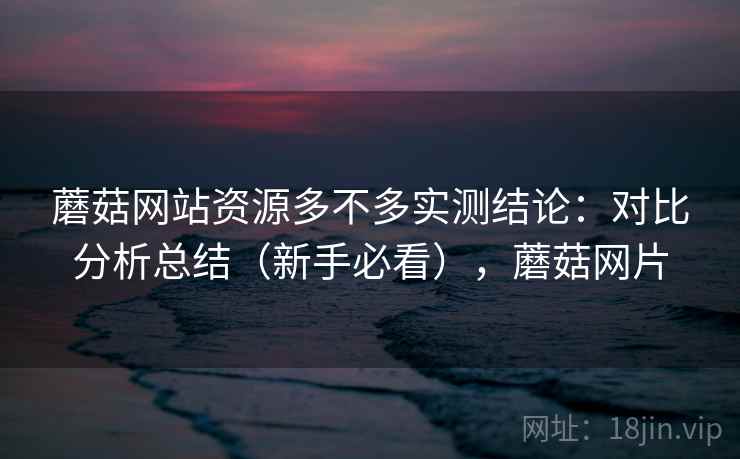 蘑菇网站资源多不多实测结论:对比分析总结(新手必看),蘑菇网片 蘑菇网站资源多不多实测结论:对比分析总结(新手必看),蘑菇网片