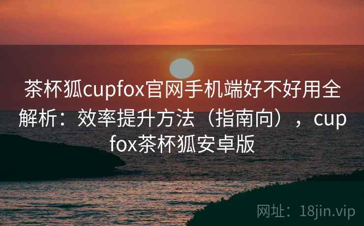 茶杯狐cupfox官网手机端好不好用全解析：效率提升方法（指南向），cupfox茶杯狐安卓版