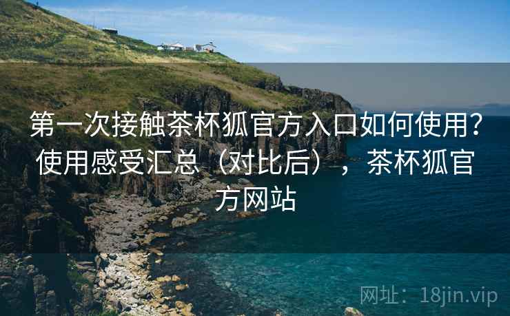 第一次接触茶杯狐官方入口如何使用?使用感受汇总(对比后),茶杯狐官方网站 第一次接触茶杯狐官方入口如何使用?使用感受汇总(对比后),茶杯狐官方网站