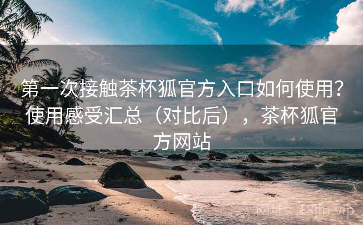 第一次接触茶杯狐官方入口如何使用？使用感受汇总（对比后），茶杯狐官方网站
