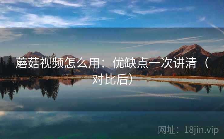 蘑菇视频怎么用：优缺点一次讲清（对比后）