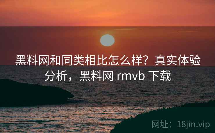 黑料网和同类相比怎么样?真实体验分析,黑料网 rmvb 下载 黑料网和同类相比怎么样?真实体验分析,黑料网 rmvb 下载