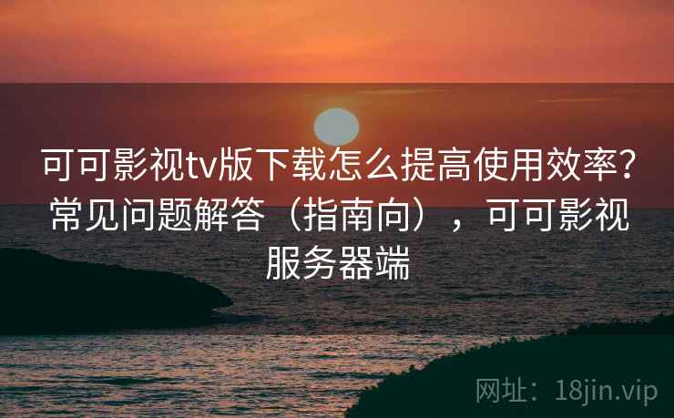 可可影视tv版下载怎么提高使用效率?常见问题解答(指南向),可可影视服务器端 可可影视tv版下载怎么提高使用效率?常见问题解答(指南向),可可影视服务器端