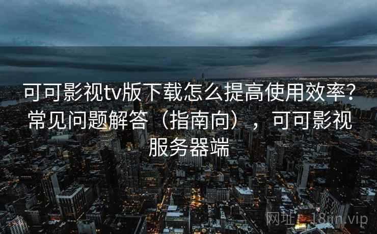 可可影视tv版下载怎么提高使用效率？常见问题解答（指南向），可可影视服务器端