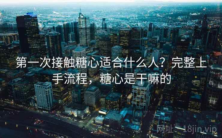 第一次接触糖心适合什么人？完整上手流程，糖心是干嘛的