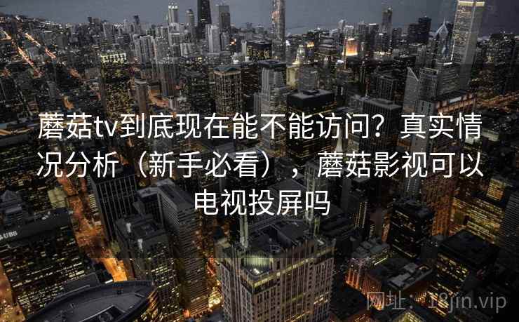 蘑菇tv到底现在能不能访问？真实情况分析（新手必看），蘑菇影视可以电视投屏吗