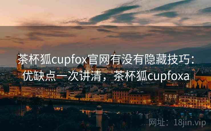 茶杯狐cupfox官网有没有隐藏技巧：优缺点一次讲清，茶杯狐cupfoxa