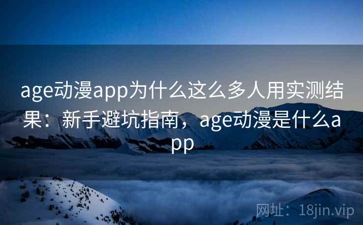 age动漫app为什么这么多人用实测结果：新手避坑指南，age动漫是什么app