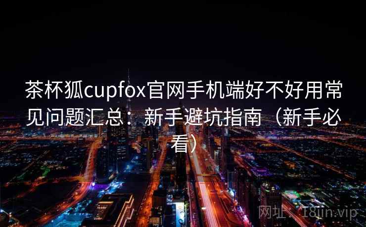 茶杯狐cupfox官网手机端好不好用常见问题汇总：新手避坑指南（新手必看）