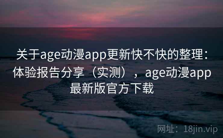 关于age动漫app更新快不快的整理：体验报告分享（实测），age动漫app最新版官方下载