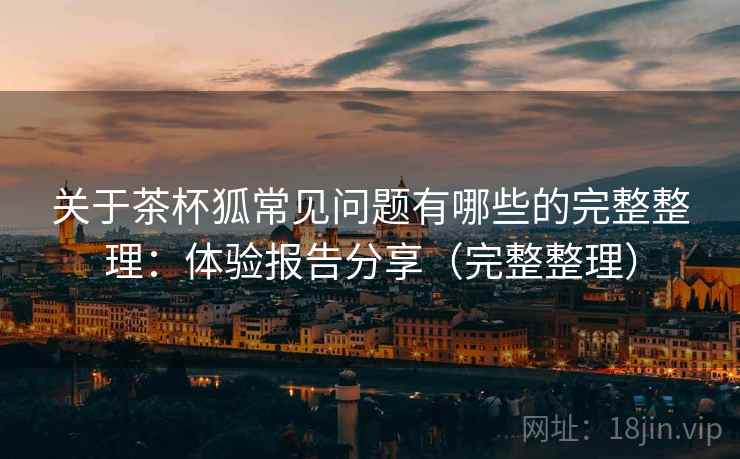 关于茶杯狐常见问题有哪些的完整整理：体验报告分享（完整整理）