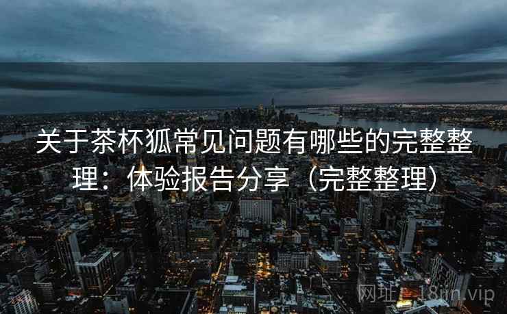 关于茶杯狐常见问题有哪些的完整整理:体验报告分享(完整整理) 关于茶杯狐常见问题有哪些的完整整理:体验报告分享(完整整理)