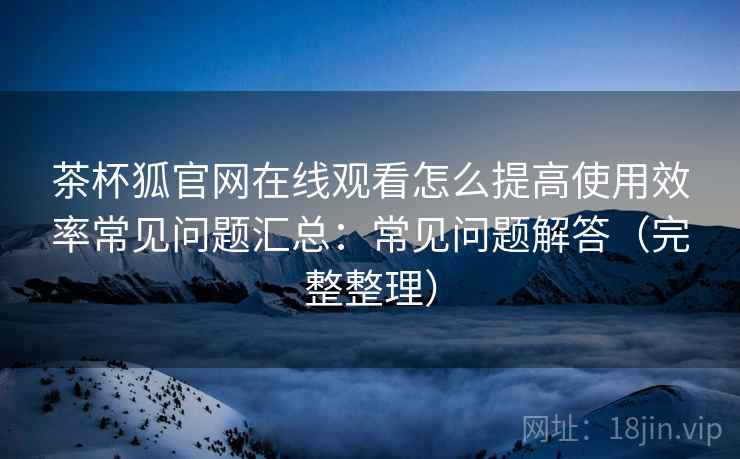 茶杯狐官网在线观看怎么提高使用效率常见问题汇总：常见问题解答（完整整理）
