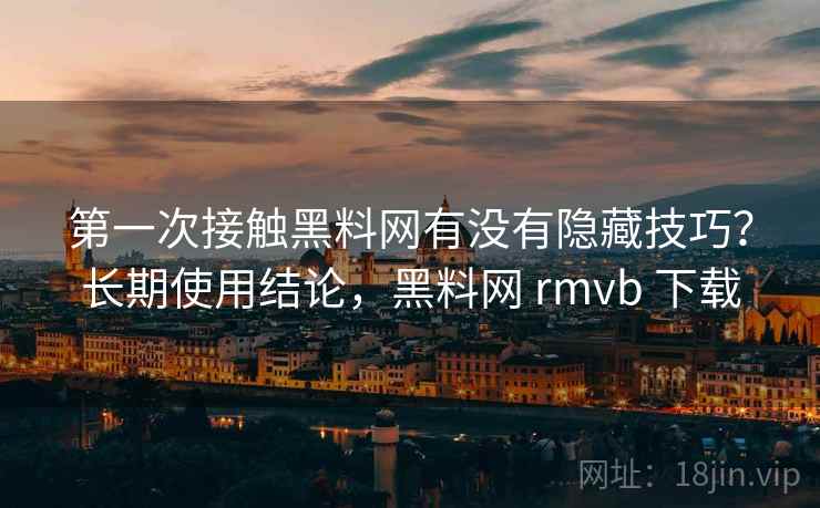 第一次接触黑料网有没有隐藏技巧？长期使用结论，黑料网 rmvb 下载