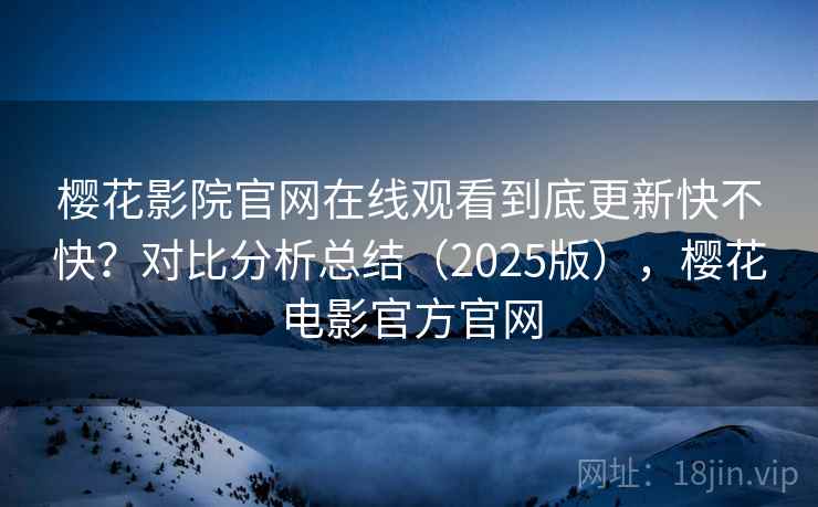 樱花影院官网在线观看到底更新快不快？对比分析总结（2025版），樱花电影官方官网