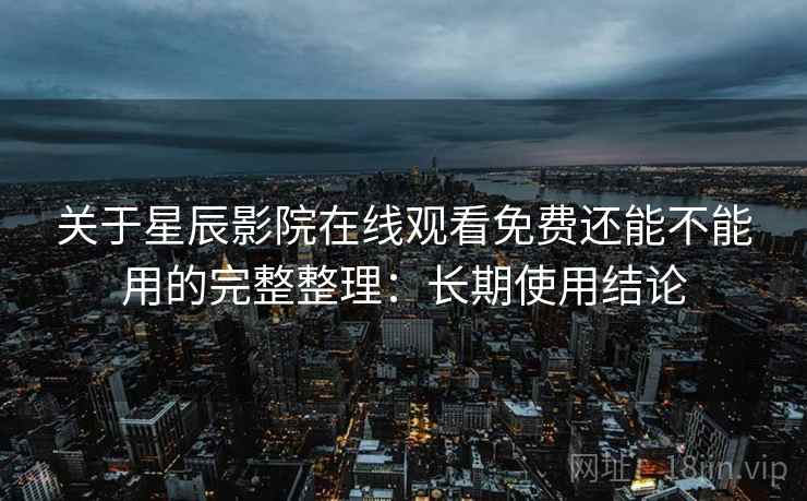 关于星辰影院在线观看免费还能不能用的完整整理：长期使用结论