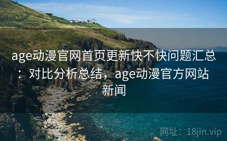 age动漫官网首页更新快不快问题汇总：对比分析总结，age动漫官方网站 新闻