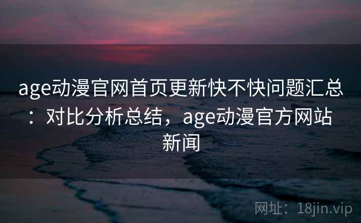 age动漫官网首页更新快不快问题汇总：对比分析总结，age动漫官方网站 新闻