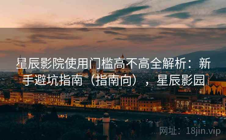 星辰影院使用门槛高不高全解析：新手避坑指南（指南向），星辰影园
