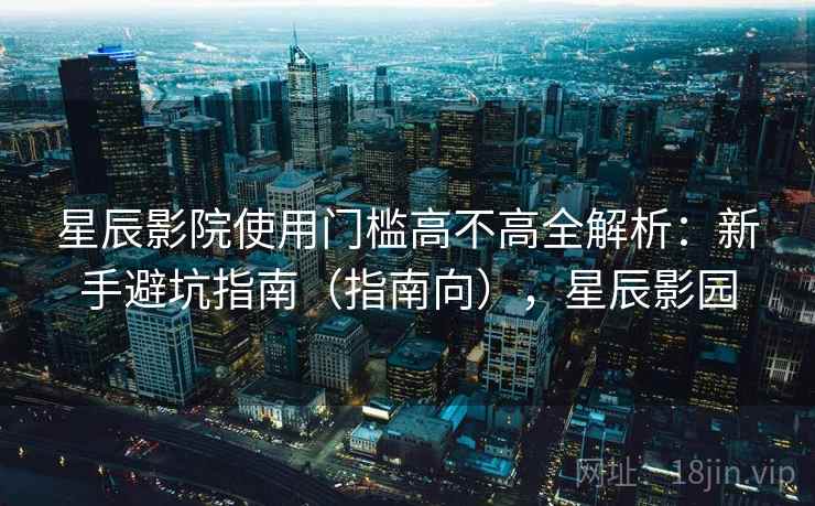 星辰影院使用门槛高不高全解析：新手避坑指南（指南向），星辰影园