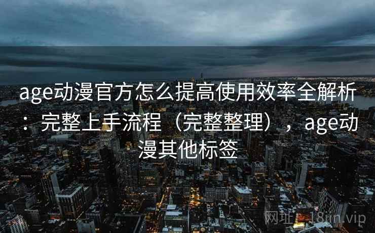 age动漫官方怎么提高使用效率全解析：完整上手流程（完整整理），age动漫其他标签
