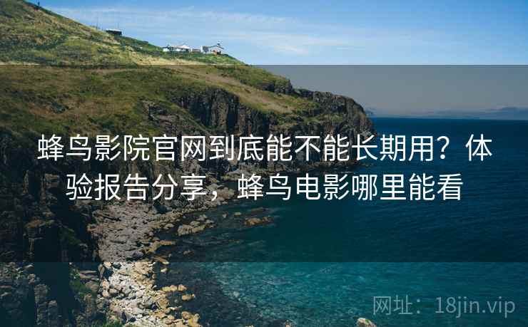 蜂鸟影院官网到底能不能长期用？体验报告分享，蜂鸟电影哪里能看