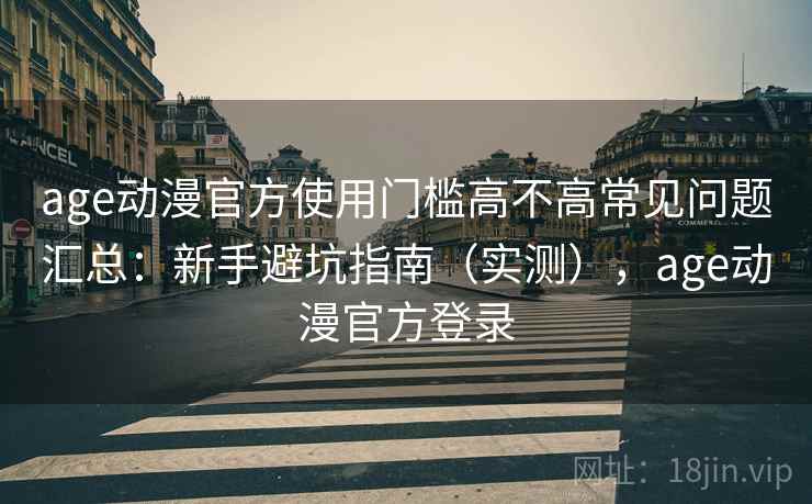 age动漫官方使用门槛高不高常见问题汇总：新手避坑指南（实测），age动漫官方登录