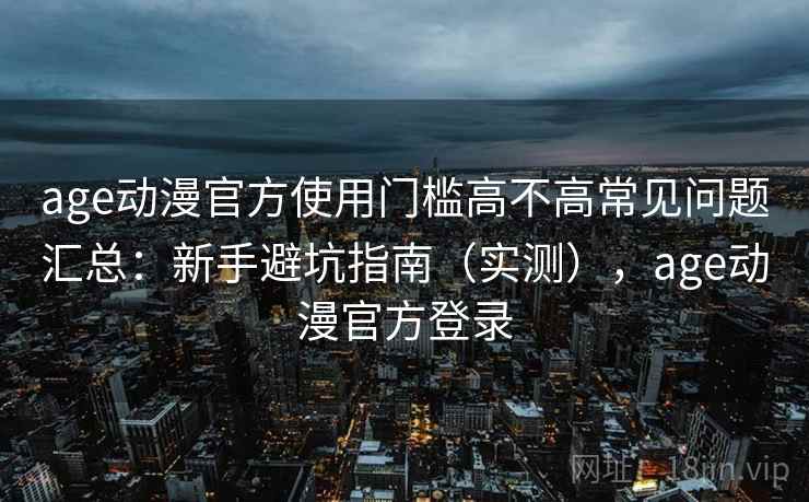 age动漫官方使用门槛高不高常见问题汇总：新手避坑指南（实测），age动漫官方登录