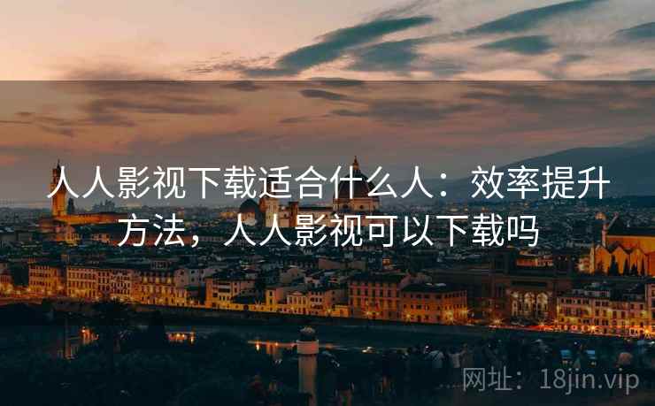 人人影视下载适合什么人：效率提升方法，人人影视可以下载吗