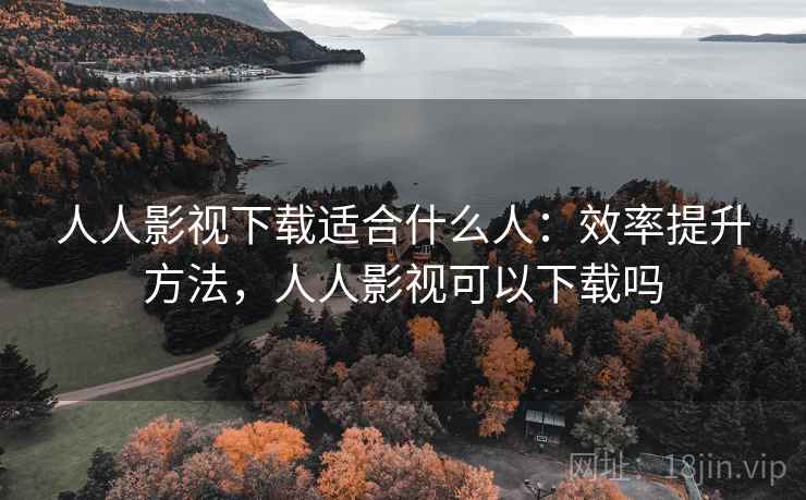 人人影视下载适合什么人：效率提升方法，人人影视可以下载吗