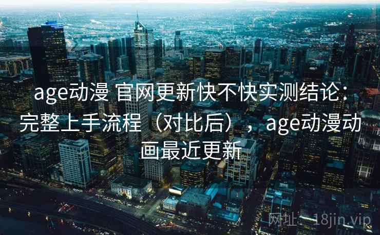age动漫 官网更新快不快实测结论：完整上手流程（对比后），age动漫动画最近更新