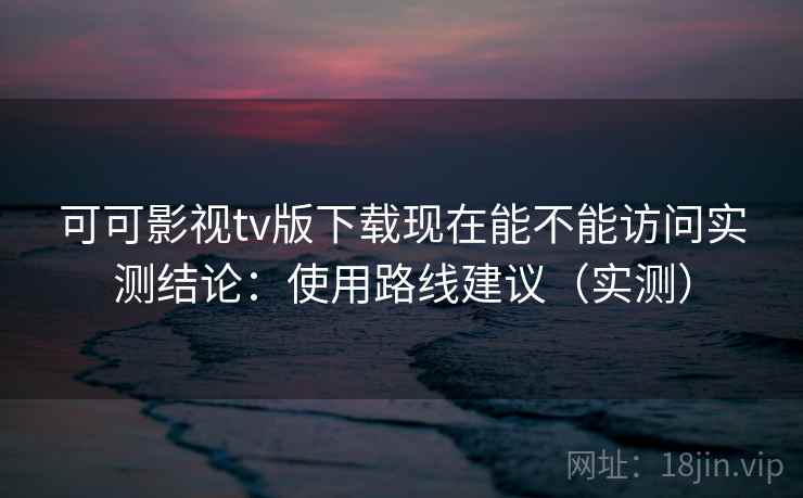 可可影视tv版下载现在能不能访问实测结论：使用路线建议（实测）