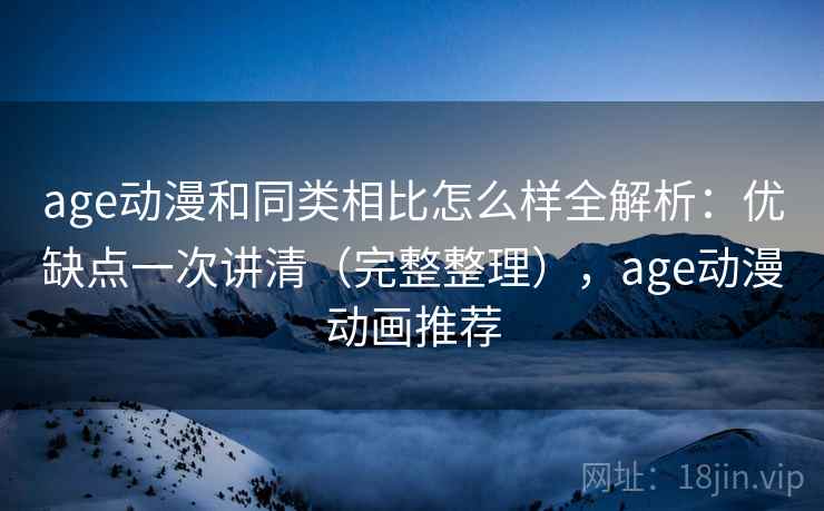 age动漫和同类相比怎么样全解析：优缺点一次讲清（完整整理），age动漫动画推荐